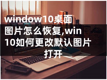 window10桌面圖片怎么恢復(fù),win10如何更改默認(rèn)圖片打開