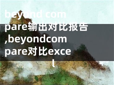 beyond compare輸出對(duì)比報(bào)告,beyondcompare對(duì)比excel