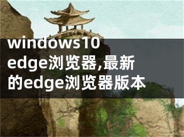 windows10 edge瀏覽器,最新的edge瀏覽器版本