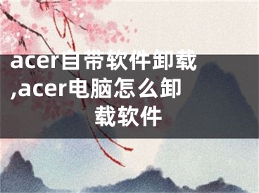 acer自帶軟件卸載,acer電腦怎么卸載軟件