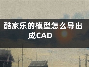 酷家樂的模型怎么導(dǎo)出成CAD