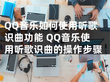 QQ音樂如何使用聽歌識曲功能 QQ音樂使用聽歌識曲的操作步驟