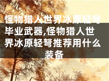 怪物獵人世界冰原輕弩畢業(yè)武器,怪物獵人世界冰原輕弩推薦用什么裝備