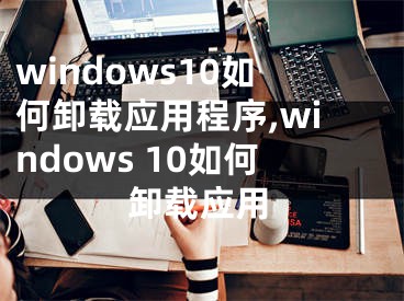 windows10如何卸載應(yīng)用程序,windows 10如何卸載應(yīng)用