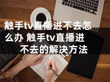 觸手tv直播進不去怎么辦 觸手tv直播進不去的解決方法