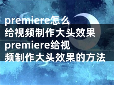 premiere怎么給視頻制作大頭效果 premiere給視頻制作大頭效果的方法