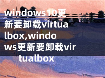 windows10更新要卸載virtualbox,windows更新要卸載virtualbox