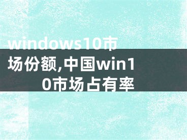 windows10市場(chǎng)份額,中國(guó)win10市場(chǎng)占有率