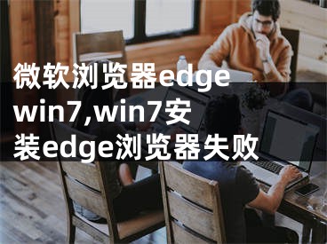 微軟瀏覽器edge win7,win7安裝edge瀏覽器失敗