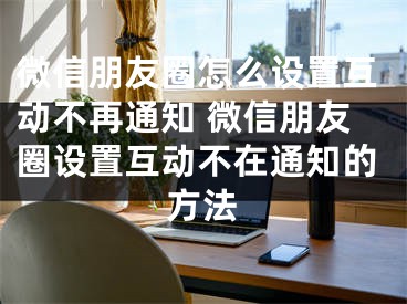 微信朋友圈怎么設(shè)置互動不再通知 微信朋友圈設(shè)置互動不在通知的方法