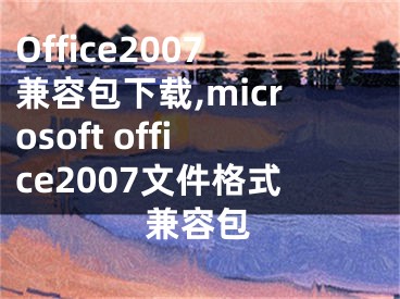 Office2007兼容包下載,microsoft office2007文件格式兼容包