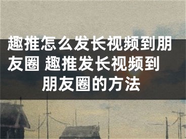 趣推怎么發(fā)長視頻到朋友圈 趣推發(fā)長視頻到朋友圈的方法