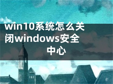 win10系統(tǒng)怎么關(guān)閉windows安全中心