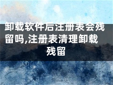 卸載軟件后注冊表會殘留嗎,注冊表清理卸載殘留