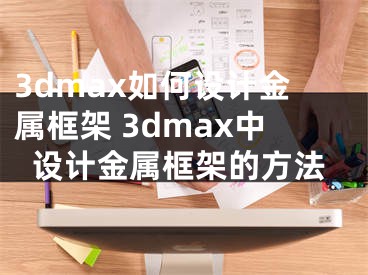 3dmax如何設(shè)計(jì)金屬框架 3dmax中設(shè)計(jì)金屬框架的方法