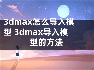 3dmax怎么導(dǎo)入模型 3dmax導(dǎo)入模型的方法