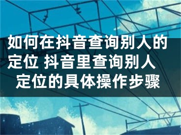 如何在抖音查詢別人的定位 抖音里查詢別人定位的具體操作步驟