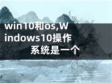 win10和os,Windows10操作系統(tǒng)是一個(gè)