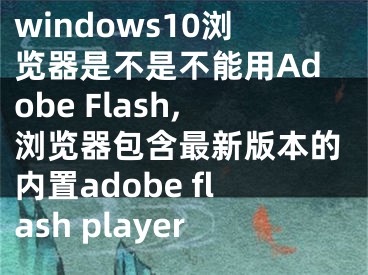 windows10瀏覽器是不是不能用Adobe Flash,瀏覽器包含最新版本的內(nèi)置adobe flash player