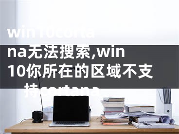 win10cortana無法搜索,win10你所在的區(qū)域不支持cortana