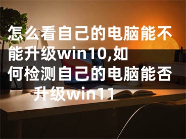 怎么看自己的電腦能不能升級win10,如何檢測自己的電腦能否升級win11