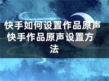 快手如何設(shè)置作品原聲 快手作品原聲設(shè)置方法