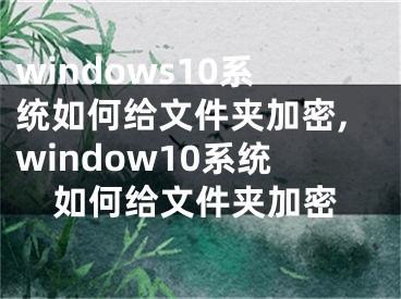 windows10系統(tǒng)如何給文件夾加密,window10系統(tǒng)如何給文件夾加密