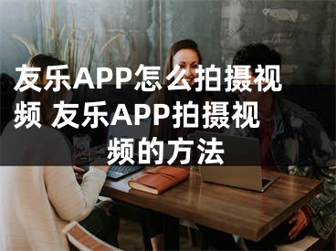 友樂APP怎么拍攝視頻 友樂APP拍攝視頻的方法