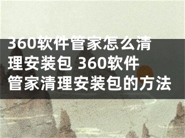 360軟件管家怎么清理安裝包 360軟件管家清理安裝包的方法