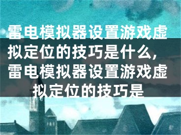 雷電模擬器設(shè)置游戲虛擬定位的技巧是什么,雷電模擬器設(shè)置游戲虛擬定位的技巧是