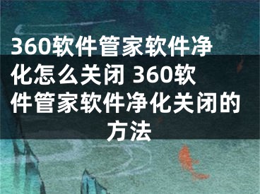 360軟件管家軟件凈化怎么關(guān)閉 360軟件管家軟件凈化關(guān)閉的方法