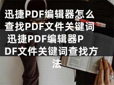 迅捷PDF編輯器怎么查找PDF文件關鍵詞 迅捷PDF編輯器PDF文件關鍵詞查找方法