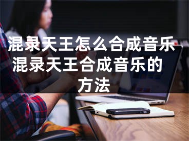 混錄天王怎么合成音樂 混錄天王合成音樂的方法