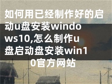 如何用已經(jīng)制作好的啟動u盤安裝windows10,怎么制作u盤啟動盤安裝win10官方網(wǎng)站