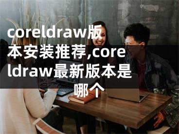 coreldraw版本安裝推薦,coreldraw最新版本是哪個