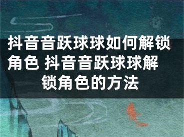 抖音音躍球球如何解鎖角色 抖音音躍球球解鎖角色的方法