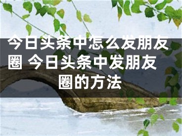 今日頭條中怎么發(fā)朋友圈 今日頭條中發(fā)朋友圈的方法