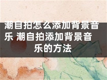 潮自拍怎么添加背景音樂 潮自拍添加背景音樂的方法