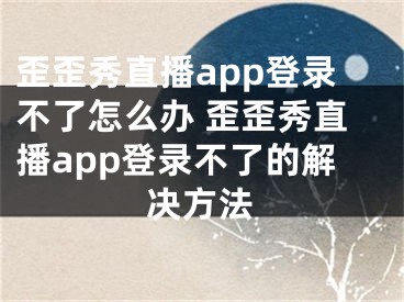 歪歪秀直播app登錄不了怎么辦 歪歪秀直播app登錄不了的解決方法