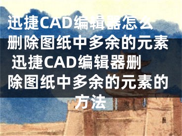 迅捷CAD編輯器怎么刪除圖紙中多余的元素 迅捷CAD編輯器刪除圖紙中多余的元素的方法