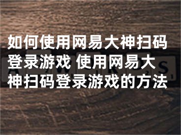 如何使用網(wǎng)易大神掃碼登錄游戲 使用網(wǎng)易大神掃碼登錄游戲的方法