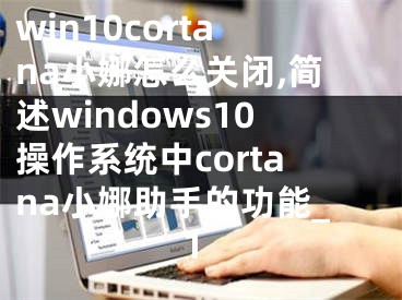 win10cortana小娜怎么關(guān)閉,簡(jiǎn)述windows10操作系統(tǒng)中cortana小娜助手的功能_1