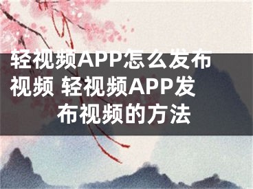 輕視頻APP怎么發(fā)布視頻 輕視頻APP發(fā)布視頻的方法