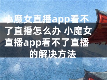 小魔女直播app看不了直播怎么辦 小魔女直播app看不了直播的解決方法