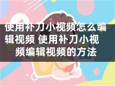 使用補刀小視頻怎么編輯視頻 使用補刀小視頻編輯視頻的方法