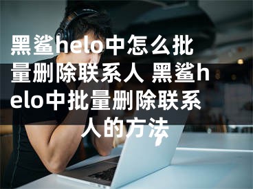 黑鯊helo中怎么批量刪除聯(lián)系人 黑鯊helo中批量刪除聯(lián)系人的方法