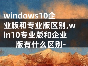 windows10企業(yè)版和專業(yè)版區(qū)別,win10專業(yè)版和企業(yè)版有什么區(qū)別-