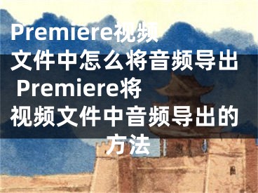 Premiere視頻文件中怎么將音頻導(dǎo)出 Premiere將視頻文件中音頻導(dǎo)出的方法