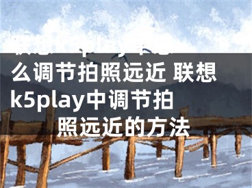 聯(lián)想k5play中怎么調(diào)節(jié)拍照遠(yuǎn)近 聯(lián)想k5play中調(diào)節(jié)拍照遠(yuǎn)近的方法