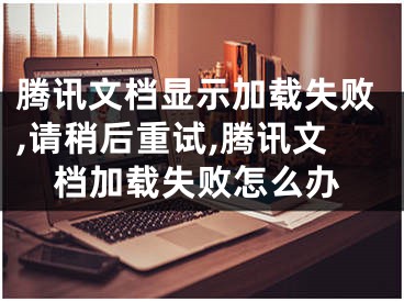 騰訊文檔顯示加載失敗,請(qǐng)稍后重試,騰訊文檔加載失敗怎么辦